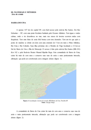 III. MATERIAIS E MÉTODOS
Área de estudo
BARRA DO UMA
A apenas 147 km da capital SP, com fácil acesso pela rodovia Rio Santos. Em São
Sebastiao – SP, com uma praia Oceânica banhada pelo Oceano Atlântico. Tem águas e ondas
calmas, onde o rio desemboca no mar, mais nos meses de inverno ocorrem ondas com
frequência. Tem uma faixa de areia fofa branca com tons dourados. Tem um rio que após a
ponte de madeira se divide em dois com uma extensão de 5 km em meio a Mata Atlântica,
Rio Uma e Rio Cubatão. Suas ilhas próximas são o Montão de Trigo localizado a 12 km ao
Sul de Barra do Una e Ilha do Maracujá. O acesso é feito pela rodovia Rio-Santos (BR-101)
Km 182 e pela Rodovia Doutor Manuel Hipolito Rego. Esta comunidade de Barra do Uma,
existe há mais de cem anos e conserva suas ruas de areia e mata praticamente intocada,
afirmação que pode ser corroborada com a imagem abaixo (figura 1).
Figura 1: Localização da área de estudo, RDS Barra do Una. Peruíbe/SP
Fonte: Google Maps
A comunidade de Barra do Una existe há mais de cem anos e conserva suas ruas de
areia e mata praticamente intocada, afirmação que pode ser corroborada com a imagem
abaixo (figura 2).
 