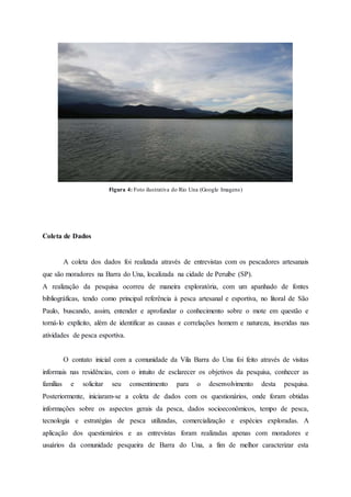 Figura 4: Foto ilustrativa do Rio Una (Google Imagens)
Coleta de Dados
A coleta dos dados foi realizada através de entrevistas com os pescadores artesanais
que são moradores na Barra do Una, localizada na cidade de Peruíbe (SP).
A realização da pesquisa ocorreu de maneira exploratória, com um apanhado de fontes
bibliográficas, tendo como principal referência à pesca artesanal e esportiva, no litoral de São
Paulo, buscando, assim, entender e aprofundar o conhecimento sobre o mote em questão e
torná-lo explícito, além de identificar as causas e correlações homem e natureza, inseridas nas
atividades de pesca esportiva.
O contato inicial com a comunidade da Vila Barra do Una foi feito através de visitas
informais nas residências, com o intuito de esclarecer os objetivos da pesquisa, conhecer as
famílias e solicitar seu consentimento para o desenvolvimento desta pesquisa.
Posteriormente, iniciaram-se a coleta de dados com os questionários, onde foram obtidas
informações sobre os aspectos gerais da pesca, dados socioeconômicos, tempo de pesca,
tecnologia e estratégias de pesca utilizadas, comercialização e espécies exploradas. A
aplicação dos questionários e as entrevistas foram realizadas apenas com moradores e
usuários da comunidade pesqueira de Barra do Una, a fim de melhor caracterizar esta
 