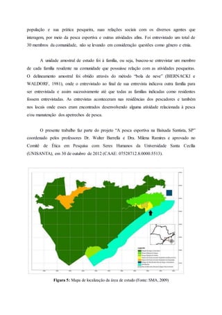 população e sua prática pesqueira, suas relações sociais com os diversos agentes que
interagem, por meio da pesca esportiva e outras atividades afins. Foi entrevistado um total de
30 membros da comunidade, não se levando em consideração questões como gênero e etnia.
A unidade amostral de estudo foi à família, ou seja, buscou-se entrevistar um membro
de cada família residente na comunidade que possuísse relação com as atividades pesqueiras.
O delineamento amostral foi obtido através do método “bola de neve” (BIERNACKI e
WALDORF, 1981), onde o entrevistado ao final de sua entrevista indicava outra família para
ser entrevistada e assim sucessivamente até que todas as famílias indicadas como residentes
fossem entrevistadas. As entrevistas aconteceram nas residências dos pescadores e também
nos locais onde esses eram encontrados desenvolvendo alguma atividade relacionada à pesca
e/ou manutenção dos apetrechos de pesca.
O presente trabalho faz parte do projeto “A pesca esportiva na Baixada Santista, SP”
coordenado pelos professores Dr. Walter Barrella e Dra. Milena Ramires e aprovado no
Comitê de Ética em Pesquisa com Seres Humanos da Universidade Santa Cecília
(UNISANTA), em 30 de outubro de 2012 (CAAE: 07528712.8.0000.5513).
Figura 5: Mapa de localização da área de estudo (Fonte: SMA, 2009)
 