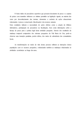 O baixo índice de pescadores esportivos que possuem documento de pesca e a captura
de peixes com tamanhos inferiores ao mínimo permitido na legislação vigente, na maioria das
vezes por desconhecimento das normas, demonstra a carência de ações educacionais
relacionadas à pesca e conservação (fiscalização) dos recursos naturais.
Estes resultados indicam a necessidade de ações efetivas como a criação de folhetos
informativos, participação de pescadores na fiscalização, bem como informações sobre a
licença de pesca para a prática legal desta atividade pesqueira. Através dos resultados da
mudança temporal comparativa dos sistemas pesqueiros da Vila Barra do Una, pode-se
observar uma transição paulatina, porém efetiva, dos meios de subsistência das comunidades
locais.
As transformações no modo de vida destas pessoas refletem as interações destas
populações com os recursos pesqueiros, evidenciando também as mudanças relacionadas às
atividades econômicas ao longo dos anos.
 