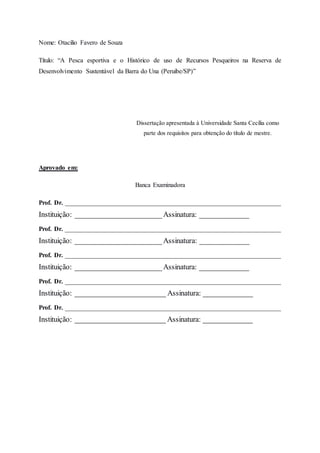 Nome: Otacilio Favero de Souza
Título: “A Pesca esportiva e o Histórico de uso de Recursos Pesqueiros na Reserva de
Desenvolvimento Sustentável da Barra do Una (Peruibe/SP)”
Dissertação apresentada à Universidade Santa Cecília como
parte dos requisitos para obtenção do título de mestre.
Aprovado em:
Banca Examinadora
Prof. Dr. ___________________________________________________________________
Instituição: _______________________Assinatura: _____________
Prof. Dr. ___________________________________________________________________
Instituição: _______________________Assinatura: _____________
Prof. Dr. ___________________________________________________________________
Instituição: _______________________Assinatura: _____________
Prof. Dr. ___________________________________________________________________
Instituição: ________________________ Assinatura: _____________
Prof. Dr. ___________________________________________________________________
Instituição: ________________________ Assinatura: _____________
 