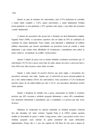 Uma.
Quanto ao grau de instrução dos entrevistados, cinco (17%) declararam ter concluído
o ensino médio completo e 13,8%, quatro entrevistados, o ensino fundamental. Nenhum
possui graduação ou pós-graduação e 65% apontam outra opção, o que indica não possuírem
o ensino fundamental.
A maioria dos pescadores não possui nem a formação em nível fundamental completa.
Segundo Peixer (2008), os pescadores esportivos têm em média de 69% de certificados de
conclusão do ensino fundamental. Neste sentido, seria importante a implantação de políticas
públicas educacionais, que dessem oportunidade aos pescadores locais de concluir o ensino
fundamenta o que evitaria várias dificuldades de comunicação e entendimento entre ambas as
partes, inclusive, na instalação de conflitos desnecessários.
Quanto à relação da pesca com as demais atividades econômicas percebemos que 23
entrevistados (76,7%) tem a pesca como fonte de renda, apenas um exerce a pesca por lazer e
doze (40%) tem, além da pesca, outras fontes de renda.
Quanto à renda mensal, foi possível observar que nesta região, a arrecadação dos
pescadores artesanais varia muito. Aqueles que só sobrevivem da pesca artesanal ganham de
um a dois salários-mínimos (58,6% dos entrevistados). Cinco pescadores (17,2%) declararam
perceber menos de um salário-mínimo por mês e 24,1%, sete pescadores informaram receber
outras quantias.
Quanto à frequência do trabalho com a pesca, representado no Gráfico 6, podemos
perceber que 40% executam a atividade pesqueira diariamente e outros 40% semanalmente.
Isso demonstra efetivamente a dependência, que a comunidade e as pessoas que nela vivem,
da pesca.
Mudanças na composição de espécies capturadas na atividade pesqueira comercial
têm sido discutidas sob várias vertentes. Segundo Pauly et al. (2003), estudos apontam
declínio na diversidade de peixes a médio e longo prazos, sobre o que poderá ocorrer com a
atividade pesqueira casos sistemas de gestão sustentável não sejam efetivamente
implementados. Porém, não é o caso das capturas da Vila Barra do Una, pois a riqueza de
 