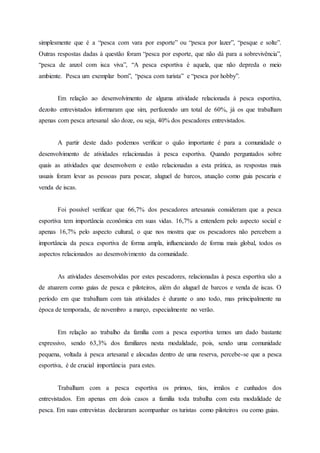 simplesmente que é a “pesca com vara por esporte” ou “pesca por lazer”, “pesque e solte”.
Outras respostas dadas à questão foram “pesca por esporte, que não dá para a sobrevivência”,
“pesca de anzol com isca viva”, “A pesca esportiva é aquela, que não depreda o meio
ambiente. Pesca um exemplar bom”, “pesca com turista” e “pesca por hobby”.
Em relação ao desenvolvimento de alguma atividade relacionada à pesca esportiva,
dezoito entrevistados informaram que sim, perfazendo um total de 60%, já os que trabalham
apenas com pesca artesanal são doze, ou seja, 40% dos pescadores entrevistados.
A partir deste dado podemos verificar o quão importante é para a comunidade o
desenvolvimento de atividades relacionadas à pesca esportiva. Quando perguntados sobre
quais as atividades que desenvolvem e estão relacionadas a esta prática, as respostas mais
usuais foram levar as pessoas para pescar, aluguel de barcos, atuação como guia pescaria e
venda de iscas.
Foi possível verificar que 66,7% dos pescadores artesanais consideram que a pesca
esportiva tem importância econômica em suas vidas. 16,7% a entendem pelo aspecto social e
apenas 16,7% pelo aspecto cultural, o que nos mostra que os pescadores não percebem a
importância da pesca esportiva de forma ampla, influenciando de forma mais global, todos os
aspectos relacionados ao desenvolvimento da comunidade.
As atividades desenvolvidas por estes pescadores, relacionadas à pesca esportiva são a
de atuarem como guias de pesca e piloteiros, além do aluguel de barcos e venda de iscas. O
período em que trabalham com tais atividades é durante o ano todo, mas principalmente na
época de temporada, de novembro a março, especialmente no verão.
Em relação ao trabalho da família com a pesca esportiva temos um dado bastante
expressivo, sendo 63,3% dos familiares nesta modalidade, pois, sendo uma comunidade
pequena, voltada à pesca artesanal e alocadas dentro de uma reserva, percebe-se que a pesca
esportiva, é de crucial importância para estes.
Trabalham com a pesca esportiva os primos, tios, irmãos e cunhados dos
entrevistados. Em apenas em dois casos a família toda trabalha com esta modalidade de
pesca. Em suas entrevistas declararam acompanhar os turistas como piloteiros ou como guias.
 