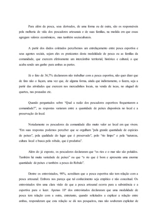 Para além da pesca, seus derivados, de uma forma ou de outra, são os responsáveis
pela melhoria de vida dos pescadores artesanais e de suas famílias, na medida em que essas
agregam valores econômicos, mas também socioculturais.
A partir dos dados coletados percebemos um entrelaçamento entre pesca esportiva e
seus agentes sociais, sejam eles os praticantes desta modalidade de pesca ou as famílias da
comunidade, que exercem efetivamente um intercâmbio territorial, histórico e cultural, o que
acaba sendo um ganho para ambas as partes.
Já o fato de 36,7% declararem não trabalhar com a pesca esportiva, não quer dizer que
de fato não o façam, uma vez que, de alguma forma, ainda que indiretamente, o fazem, seja a
partir das atividades que exercem nos mercadinhos locais, na venda de iscas, no aluguel de
quartos, nas pousadas etc.
Quando perguntados sobre “Qual a razão dos pescadores esportivos frequentarem a
comunidade?”, as respostas variaram entre a quantidade de peixes disponíveis no local e a
preservação do local.
Notadamente os pescadores da comunidade dão muito valor ao local em que vivem.
“Em suas respostas podemos perceber que se orgulham ”pela grande quantidade de espécies
de peixes”, pela qualidade do lugar que é preservado”, pelo “rio limpo” e pela “natureza,
cultura local e busca pelo robalo, que é produtiva”.
Além do já exposto, os pescadores declararam que “os rios e o mar não são poluídos.
Também há muita variedade de peixes” ou que “o rio que é bom e apresenta uma enorme
quantidade de peixes e também a pesca do Robalo”.
Dentre os entrevistados, 90%, acreditam que a pesca esportiva não tem relação com a
pesca artesanal. Embora nos pareça que tal conhecimento seja empírico e não conceitual. Os
entrevistados têm uma clara visão de que a pesca artesanal ocorra para a subsistência e a
esportiva para o lazer. Apenas 10º dos entrevistados declararam que uma modalidade de
pesca tem relação com a outra, entretanto, quando solicitados a explicar a relação entre
ambas, responderam que esta relação se dá nos pesqueiros, mas não souberam explicitar de
 