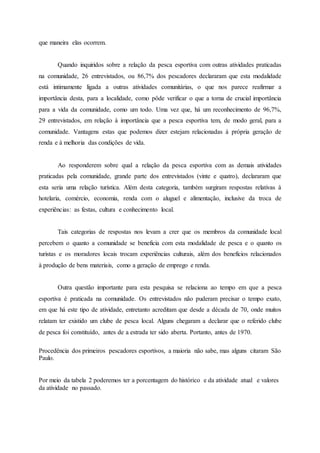 que maneira elas ocorrem.
Quando inquiridos sobre a relação da pesca esportiva com outras atividades praticadas
na comunidade, 26 entrevistados, ou 86,7% dos pescadores declararam que esta modalidade
está intimamente ligada a outras atividades comunitárias, o que nos parece reafirmar a
importância desta, para a localidade, como pôde verificar o que a torna de crucial importância
para a vida da comunidade, como um todo. Uma vez que, há um reconhecimento de 96,7%,
29 entrevistados, em relação à importância que a pesca esportiva tem, de modo geral, para a
comunidade. Vantagens estas que podemos dizer estejam relacionadas à própria geração de
renda e à melhoria das condições de vida.
Ao responderem sobre qual a relação da pesca esportiva com as demais atividades
praticadas pela comunidade, grande parte dos entrevistados (vinte e quatro), declararam que
esta seria uma relação turística. Além desta categoria, também surgiram respostas relativas à
hotelaria, comércio, economia, renda com o aluguel e alimentação, inclusive da troca de
experiências: as festas, cultura e conhecimento local.
Tais categorias de respostas nos levam a crer que os membros da comunidade local
percebem o quanto a comunidade se beneficia com esta modalidade de pesca e o quanto os
turistas e os moradores locais trocam experiências culturais, além dos benefícios relacionados
à produção de bens materiais, como a geração de emprego e renda.
Outra questão importante para esta pesquisa se relaciona ao tempo em que a pesca
esportiva é praticada na comunidade. Os entrevistados não puderam precisar o tempo exato,
em que há este tipo de atividade, entretanto acreditam que desde a década de 70, onde muitos
relatam ter existido um clube de pesca local. Alguns chegaram a declarar que o referido clube
de pesca foi constituído, antes de a estrada ter sido aberta. Portanto, antes de 1970.
Procedência dos primeiros pescadores esportivos, a maioria não sabe, mas alguns citaram São
Paulo.
Por meio da tabela 2 poderemos ter a porcentagem do histórico e da atividade atual e valores
da atividade no passado.
 