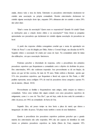 ampla, abarca toda a área da Juréia. Entretanto os pescadores entrevistados declararam ter
existido uma associação na própria comunidade. Dezoito entrevistados declararam ter
existido alguma associação deste tipo, enquanto 20% afirmaram não ter existido e outros 20%
não saber dizer.
“Qual o nome da associação? Quem eram os responsáveis? Quando foi criada? Quais
as motivações para a criação destes clubes e ou associações?” Estas foram as perguntas
apresentadas aos pescadores que declararam ter existido alguma associação de pescadores no
local.
A partir das respostas obtidas conseguimos concluir que o nome da agremiação era
“Clube de Pesca” e esta foi dirigida por Ditão, Heitor e Coronel Sérgio, nas décadas de 60/70.
Segundo relatos a associação foi criada por causa do lazer. Na comunidade ainda há ruínas
das edificações, em que a associação funcionava.
Podemos perceber a diversidade de respostas, sobre a procedência dos primeiros
pescadores esportivos que frequentaram a comunidade com o objetivo de desfrutar da pesca.
Dos entrevistados, 80% não souberam responder. Isso provavelmente se dá em função, da
época em que tal fato ocorreu, há mais de 50 anos. Muito embora a literatura aponte que
51% dos pescadores esportivos, que frequentam o litoral sul, sejam de São Paulo, o ABC
paulista representa, nessa configura 15% do total de pescadores dessa categoria e apenas 5%
são do interior, (Brasil, 2010)
Provavelmente as famílias e frequentadores mais antigos, ainda estejam ou visitem a
comunidade. Talvez estes tenham tido algum contado com estes pescadores esportivos de
antigamente, como é o caso de “Seu Zico”, que até hoje, cuida da área onde foi construído o
clube de pesca, em 1965, na comunidade de barra do Una.
Segundo Zico, até pouco tempo na área havia a placa de metal, que datava a
inauguração do clube de pesca. Tal placa trazia também o nome de seus fundadores.
Quanto à procedência dos pescadores esportivos podemos perceber que a grande
maioria dos entrevistados não sabe responder, 80% não são capazes de identificar de onde
vieram os primeiros pescadores esportivos na Juréia (Barra do Una), enquanto 10%
 