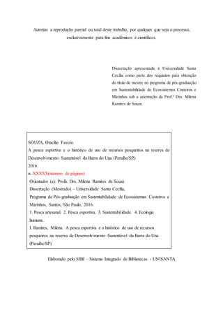 Autorizo a reprodução parcial ou total deste trabalho, por qualquer que seja o processo,
exclusivamente para fins acadêmicos e científicos.
Dissertação apresentada à Universidade Santa
Cecília como parte dos requisitos para obtenção
do título de mestre no programa de pós-graduação
em Sustentabilidade de Ecossistemas Costeiros e
Marinhos sob a orientação da Prof.ª Dra. Milena
Ramires de Souza.
SOUZA, Otacílio Favero.
A pesca esportiva e o histórico de uso de recursos pesqueiros na reserva de
Desenvolvimento Sustentável da Barra do Una (Peruíbe/SP)
2016
n. XXXXX(número de páginas)
Orientador (a): Profa. Dra. Milena Ramires de Souza
Dissertação (Mestrado) – Universidade Santa Cecília,
Programa de Pós-graduação em Sustentabilidade de Ecossistemas Costeiros e
Marinhos, Santos, São Paulo, 2016.
1. Pesca artesanal. 2. Pesca esportiva. 3. Sustentabilidade. 4. Ecologia
humana.
I. Ramires, Milena. A pesca esportiva e o histórico de uso de recursos
pesqueiros na reserva de Desenvolvimento Sustentável da Barra do Una
(Peruíbe/SP)
Elaborado pelo SIBI – Sistema Integrado de Bibliotecas - UNISANTA
 