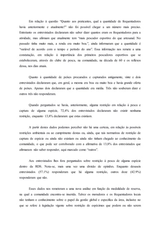 Em relação à questão “Quanto aos praticantes, qual a quantidade de frequentadores
havia anteriormente e atualmente?” não foi possível chegar a um número mais preciso.
Entretanto os entrevistados declararam não saber dizer quantos eram os frequentadores para a
atividade, mas afirmam que atualmente tem “mais pescador esportivo do que artesanal. No
passado tinha muito mais, a renda era muito boa.”, ainda informaram que a quantidade é
“variável de acordo com o tempo e período do ano”. Essa informação nos remete a uma
constatação, em relação à importância dos primeiros pescadores esportivos que se
estabeleceram, através do clube de pesca, na comunidade, na década de 60 e os reflexos
dessa, nos dias atuais.
Quanto à quantidade de peixes procurados e capturados antigamente, vinte e dois
entrevistados declararam que, em geral, a mesma era boa ou muito boa e havia grande oferta
de peixes. Apenas dois declararam que a quantidade era média. Três não souberam dizer e
outros três não responderam.
Quando perguntados se havia, anteriormente, alguma restrição em relação à pesca e
captura de alguma espécie, 72,4% dos entrevistados declararam não existir nenhuma
restrição, enquanto 13,8% declararam que estas existiam.
A partir destes dados podemos perceber não há uma certeza, em relação às possíveis
restrições ambientais ou ao cumprimento destas ou, ainda, que tais normativas de restrição de
captura de espécie ou ainda não existiam ou ainda não tinham chegado ao conhecimento da
comunidade, o que pode ser corroborado com a afirmativa de 13,8% dos entrevistados que
afirmaram não saber responder, aqui marcado como “outros”.
Aos entrevistados lhes fora perguntados sobre restrição à pesca de alguma espécie
dentro da RDS. Nota-se, mais uma vez uma divisão de opiniões. Enquanto desaseis
entrevistados (57.1%) responderam que há alguma restrição, outros doze (42.9%)
responderam que não.
Esses dados nos remeteram a uma nova análise em função da modalidade de reserva,
na qual a comunidade encontra-se inserida. Talvez os moradores e os frequentadores locais
não tenham o conhecimento sobre o papel da gestão global e específica da área, inclusive no
que se refere à legislação vigente sobre restrição de espécimes que podem ou não serem
 