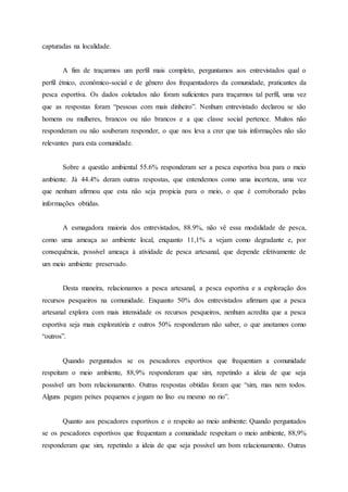 capturadas na localidade.
A fim de traçarmos um perfil mais completo, perguntamos aos entrevistados qual o
perfil étnico, econômico-social e de gênero dos frequentadores da comunidade, praticantes da
pesca esportiva. Os dados coletados não foram suficientes para traçarmos tal perfil, uma vez
que as respostas foram “pessoas com mais dinheiro”. Nenhum entrevistado declarou se são
homens ou mulheres, brancos ou não brancos e a que classe social pertence. Muitos não
responderam ou não souberam responder, o que nos leva a crer que tais informações não são
relevantes para esta comunidade.
Sobre a questão ambiental 55.6% responderam ser a pesca esportiva boa para o meio
ambiente. Já 44.4% deram outras respostas, que entendemos como uma incerteza, uma vez
que nenhum afirmou que esta não seja propicia para o meio, o que é corroborado pelas
informações obtidas.
A esmagadora maioria dos entrevistados, 88.9%, não vê essa modalidade de pesca,
como uma ameaça ao ambiente local, enquanto 11,1% a vejam como degradante e, por
consequência, possível ameaça à atividade de pesca artesanal, que depende efetivamente de
um meio ambiente preservado.
Desta maneira, relacionamos a pesca artesanal, a pesca esportiva e a exploração dos
recursos pesqueiros na comunidade. Enquanto 50% dos entrevistados afirmam que a pesca
artesanal explora com mais intensidade os recursos pesqueiros, nenhum acredita que a pesca
esportiva seja mais exploratória e outros 50% responderam não saber, o que anotamos como
“outros”.
Quando perguntados se os pescadores esportivos que frequentam a comunidade
respeitam o meio ambiente, 88,9% responderam que sim, repetindo a ideia de que seja
possível um bom relacionamento. Outras respostas obtidas foram que “sim, mas nem todos.
Alguns pegam peixes pequenos e jogam no lixo ou mesmo no rio”.
Quanto aos pescadores esportivos e o respeito ao meio ambiente: Quando perguntados
se os pescadores esportivos que frequentam a comunidade respeitam o meio ambiente, 88,9%
responderam que sim, repetindo a ideia de que seja possível um bom relacionamento. Outras
 