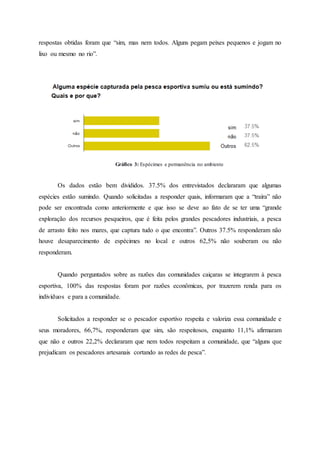 respostas obtidas foram que “sim, mas nem todos. Alguns pegam peixes pequenos e jogam no
lixo ou mesmo no rio”.
Gráfico 3: Espécimes e permanência no ambiente
Os dados estão bem divididos. 37.5% dos entrevistados declararam que algumas
espécies estão sumindo. Quando solicitadas a responder quais, informaram que a “traíra” não
pode ser encontrada como anteriormente e que isso se deve ao fato de se ter uma “grande
exploração dos recursos pesqueiros, que é feita pelos grandes pescadores industriais, a pesca
de arrasto feito nos mares, que captura tudo o que encontra”. Outros 37.5% responderam não
houve desaparecimento de espécimes no local e outros 62,5% não souberam ou não
responderam.
Quando perguntados sobre as razões das comunidades caiçaras se integrarem à pesca
esportiva, 100% das respostas foram por razões econômicas, por trazerem renda para os
indivíduos e para a comunidade.
Solicitados a responder se o pescador esportivo respeita e valoriza essa comunidade e
seus moradores, 66,7%, responderam que sim, são respeitosos, enquanto 11,1% afirmaram
que não e outros 22,2% declararam que nem todos respeitam a comunidade, que “alguns que
prejudicam os pescadores artesanais cortando as redes de pesca”.
 