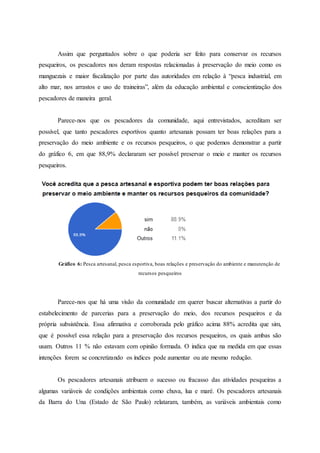 Assim que perguntados sobre o que poderia ser feito para conservar os recursos
pesqueiros, os pescadores nos deram respostas relacionadas à preservação do meio como os
manguezais e maior fiscalização por parte das autoridades em relação à “pesca industrial, em
alto mar, nos arrastos e uso de traineiras”, além da educação ambiental e conscientização dos
pescadores de maneira geral.
Parece-nos que os pescadores da comunidade, aqui entrevistados, acreditam ser
possível, que tanto pescadores esportivos quanto artesanais possam ter boas relações para a
preservação do meio ambiente e os recursos pesqueiros, o que podemos demonstrar a partir
do gráfico 6, em que 88,9% declararam ser possível preservar o meio e manter os recursos
pesqueiros.
Gráfico 6: Pesca artesanal, pesca esportiva, boas relações e preservação do ambiente e manutenção de
recursos pesqueiros
Parece-nos que há uma visão da comunidade em querer buscar alternativas a partir do
estabelecimento de parcerias para a preservação do meio, dos recursos pesqueiros e da
própria subsistência. Essa afirmativa e corroborada pelo gráfico acima 88% acredita que sim,
que é possível essa relação para a preservação dos recursos pesqueiros, os quais ambas são
usam. Outros 11 % não estavam com opinião formada. O indica que na medida em que essas
intenções forem se concretizando os índices pode aumentar ou ate mesmo redução.
Os pescadores artesanais atribuem o sucesso ou fracasso das atividades pesqueiras a
algumas variáveis de condições ambientais como chuva, lua e maré. Os pescadores artesanais
da Barra do Una (Estado de São Paulo) relataram, também, as variáveis ambientais como
 