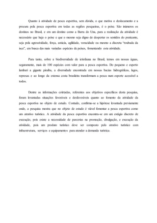 Quanto à atividade de pesca esportiva, sem dúvida, o que motiva o deslocamento e a
procura pela pesca esportiva em todas as regiões pesqueiras, é o peixe. São inúmeros os
destinos no Brasil, e em um destino como a Barra do Una, para a realização da atividade é
necessário que haja o peixe e que o mesmo seja digno de despertar os sentidos do praticante,
seja pela agressividade, força, astúcia, agilidade, voracidade ou mesmo a discreta “roubada da
isca”, em busca das mais variadas espécies de peixes, fomentando esta atividade.
Para tanto, sobre a biodiversidade de ictiofauna no Brasil, temos em nossas águas,
seguramente, mais de 100 espécies com valor para a pesca esportiva. Do pequeno e esperto
lambari a gigante piraíba, a diversidade encontrada em nossas bacias hidrográficas, lagos,
represas e ao longo da extensa costa brasileira transformam a pesca num esporte acessível a
todos.
Dentre as informações coletadas, referentes aos objetivos específicos desta pesquisa,
foram levantadas situações favoráveis e desfavoráveis quanto ao fomento da atividade da
pesca esportiva no objeto de estudo. Contudo, confirma-se a hipótese levantada previamente
onde, a pesquisa mostra que no objeto de estudo é viável fomentar a pesca esportiva como
um atrativo turístico. A atividade da pesca esportiva encontra-se em um estágio discreto de
execução, pois existe a necessidade de parcerias na promoção, divulgação, e execução da
atividade, pois um produto turístico deve ser composto pelo atrativo turístico com
infraestrutura, serviços e equipamentos para atender a demanda turística.
 