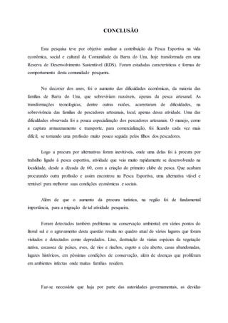 CONCLUSÃO
Esta pesquisa teve por objetivo analisar a contribuição da Pesca Esportiva na vida
econômica, social e cultural da Comunidade da Barra do Una, hoje transformada em uma
Reserva de Desenvolvimento Sustentável (RDS). Foram estudadas características e formas de
comportamento desta comunidade pesqueira.
No decorrer dos anos, foi o aumento das dificuldades econômicas, da maioria das
famílias de Barra do Una, que sobreviviam razoáveis, apenas da pesca artesanal. As
transformações tecnológicas, dentre outras razões, acarretaram de dificuldades, na
sobrevivência das famílias de pescadores artesanais, local, apenas dessa atividade. Uma das
dificuldades observada foi a pouca especialização dos pescadores artesanais. O manejo, como
a captura armazenamento e transporte, para comercialização, foi ficando cada vez mais
difícil, se tornando uma profissão muito pouco seguida pelos filhos dos pescadores.
Logo a procura por alternativas foram inevitáveis, onde uma delas foi à procura por
trabalho ligado à pesca esportiva, atividade que veio muito rapidamente se desenvolvendo na
localidade, desde a década de 60, com a criação do primeiro clube de pesca. Que acabam
procurando outra profissão e assim encontrou na Pesca Esportiva, uma alternativa viável e
rentável para melhorar suas condições econômicas e sociais.
Além de que o aumento da procura turística, na região foi de fundamental
importância, para a migração de tal atividade pesqueira.
Foram detectados também problemas na conservação ambiental; em vários pontos do
litoral sul e o agravamento desta questão resulta no quadro atual de vários lugares que foram
visitados e detectados como depredados. Lixo, destruição de várias espécies de vegetação
nativa, escassez de peixes, aves, de rios e riachos, esgoto a céu aberto, casas abandonadas,
lugares históricos, em péssimas condições de conservação, além de doenças que proliferam
em ambientes infectas onde muitas famílias residem.
Faz-se necessário que haja por parte das autoridades governamentais, as devidas
 