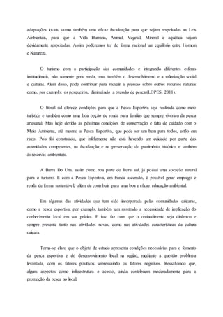 adaptações locais, como também uma eficaz fiscalização para que sejam respeitadas as Leis
Ambientais, para que a Vida Humana, Animal, Vegetal, Mineral e aquática sejam
devidamente respeitadas. Assim poderemos ter de forma racional um equilíbrio entre Homem
e Natureza.
O turismo com a participação das comunidades e integrando diferentes esferas
institucionais, não somente gera renda, mas também o desenvolvimento e a valorização social
e cultural. Além disso, pode contribuir para reduzir a pressão sobre outros recursos naturais
como, por exemplo, os pesqueiros, diminuindo a pressão de pesca (LOPES, 2011).
O litoral sul oferece condições para que a Pesca Esportiva seja realizada como meio
turístico e também como uma boa opção de renda para famílias que sempre viveram da pesca
artesanal. Mas hoje devido às péssimas condições de conservação e falta de cuidado com o
Meio Ambiente, até mesmo a Pesca Esportiva, que pode ser um bem para todos, estão em
risco. Pois foi constatado, que infelizmente não está havendo um cuidado por parte das
autoridades competentes, na fiscalização e na preservação do patrimônio histórico e também
às reservas ambientais.
A Barra Do Una, assim como boa parte do litoral sul, já possui uma vocação natural
para o turismo. E com a Pesca Esportiva, em franca ascensão, é possível gerar emprego e
renda de forma sustentável, além de contribuir para uma boa e eficaz educação ambiental.
Em algumas das atividades que tem sido incorporada pelas comunidades caiçaras,
como a pesca esportiva, por exemplo, também tem mostrado a necessidade de implicação do
conhecimento local em sua prática. E isso faz com que o conhecimento seja dinâmico e
sempre presente tanto nas atividades novas, como nas atividades características da cultura
caiçara.
Torna-se claro que o objeto de estudo apresenta condições necessárias para o fomento
da pesca esportiva e do desenvolvimento local na região, mediante a questão problema
levantada, com os fatores positivos sobressaindo os fatores negativos. Ressalvando que,
alguns aspectos como infraestrutura e acesso, ainda contribuem moderadamente para a
promoção da pesca no local.
 