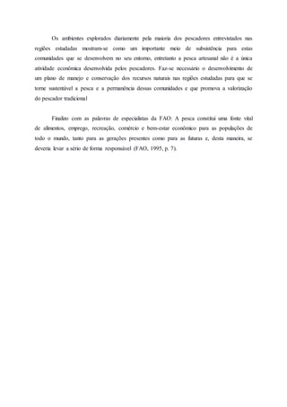 Os ambientes explorados diariamente pela maioria dos pescadores entrevistados nas
regiões estudadas mostram-se como um importante meio de subsistência para estas
comunidades que se desenvolvem no seu entorno, entretanto a pesca artesanal não é a única
atividade econômica desenvolvida pelos pescadores. Faz-se necessário o desenvolvimento de
um plano de manejo e conservação dos recursos naturais nas regiões estudadas para que se
torne sustentável a pesca e a permanência dessas comunidades e que promova a valorização
do pescador tradicional
Finalizo com as palavras de especialistas da FAO: A pesca constitui uma fonte vital
de alimentos, emprego, recreação, comércio e bem-estar econômico para as populações de
todo o mundo, tanto para as gerações presentes como para as futuras e, desta maneira, se
deveria levar a sério de forma responsável (FAO, 1995, p. 7).
 