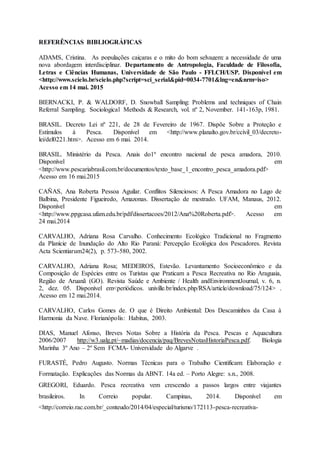 REFERÊNCIAS BIBLIOGRÁFICAS
ADAMS, Cristina. As populações caiçaras e o mito do bom selvagem: a necessidade de uma
nova abordagem interdisciplinar. Departamento de Antropologia, Faculdade de Filosofia,
Letras e Ciências Humanas, Universidade de São Paulo - FFLCH/USP. Disponível em
<http://www.scielo.br/scielo.php?script=sci_serial&pid=0034-7701&lng=en&nrm=iso>
Acesso em 14 mai. 2015
BIERNACKI, P. & WALDORF, D. Snowball Sampling: Problems and techniques of Chain
Referral Sampling. Sociological Methods & Research, vol. nº 2, November. 141-163p, 1981.
BRASIL. Decreto Lei nº 221, de 28 de Fevereiro de 1967. Dispõe Sobre a Proteção e
Estímulos à Pesca. Disponível em <http://www.planalto.gov.br/ccivil_03/decreto-
lei/del0221.htm>. Acesso em 6 mai. 2014.
BRASIL. Ministério da Pesca. Anais do1º encontro nacional de pesca amadora, 2010.
Disponível em
<http://www.pescariabrasil.com.br/documentos/texto_base_1_encontro_pesca_amadora.pdf>
Acesso em 16 mai.2015
CAÑAS, Ana Roberta Pessoa Aguilar. Conflitos Silenciosos: A Pesca Amadora no Lago de
Balbina, Presidente Figueiredo, Amazonas. Dissertação de mestrado. UFAM, Manaus, 2012.
Disponível em
<http://www.ppgcasa.ufam.edu.br/pdf/dissertacoes/2012/Ana%20Roberta.pdf>. Acesso em
24 mai.2014
CARVALHO, Adriana Rosa Carvalho. Conhecimento Ecológico Tradicional no Fragmento
da Planície de Inundação do Alto Rio Paraná: Percepção Ecológica dos Pescadores. Revista
Acta Scientiarum24(2), p. 573-580, 2002.
CARVALHO, Adriana Rosa; MEDEIROS, Estevão. Levantamento Socioeconômico e da
Composição de Espécies entre os Turistas que Praticam a Pesca Recreativa no Rio Araguaia,
Região de Aruanã (GO). Revista Saúde e Ambiente / Health andEnvironmentJournal, v. 6, n.
2, dez. 05. Disponível em<periódicos. univille.br/index.php/RSA/article/download/75/124> .
Acesso em 12 mai.2014.
CARVALHO, Carlos Gomes de. O que é Direito Ambiental: Dos Descaminhos da Casa à
Harmonia da Nave. Florianópolis: Habitus, 2003.
DIAS, Manuel Afonso, Breves Notas Sobre a História da Pesca. Pescas e Aquacultura
2006/2007 http://w3.ualg.pt/~madias/docencia/paq/BrevesNotasHistoriaPesca.pdf. Biologia
Marinha 3º Ano – 2º Sem FCMA- Universidade do Algarve .
FURASTÉ, Pedro Augusto. Normas Técnicas para o Trabalho Cientificam: Elaboração e
Formatação. Explicações das Normas da ABNT. 14a ed. – Porto Alegre: s.n., 2008.
GREGORI, Eduardo. Pesca recreativa vem crescendo a passos largos entre viajantes
brasileiros. In Correio popular. Campinas, 2014. Disponível em
<http://correio.rac.com.br/_conteudo/2014/04/especial/turismo/172113-pesca-recreativa-
 