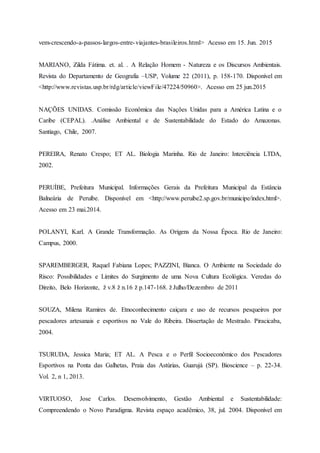 vem-crescendo-a-passos-largos-entre-viajantes-brasileiros.html> Acesso em 15. Jun. 2015
MARIANO, Zilda Fátima. et. al. . A Relação Homem - Natureza e os Discursos Ambientais.
Revista do Departamento de Geografia –USP, Volume 22 (2011), p. 158-170. Disponível em
<http://www.revistas.usp.br/rdg/article/viewFile/47224/50960>. Acesso em 25 jun.2015
NAÇÕES UNIDAS. Comissão Econômica das Nações Unidas para a América Latina e o
Caribe (CEPAL). .Análise Ambiental e de Sustentabilidade do Estado do Amazonas.
Santiago, Chile, 2007.
PEREIRA, Renato Crespo; ET AL. Biologia Marinha. Rio de Janeiro: Interciência LTDA,
2002.
PERUÍBE, Prefeitura Municipal. Informações Gerais da Prefeitura Municipal da Estância
Balneária de Peruíbe. Disponível em <http://www.peruibe2.sp.gov.br/municipe/index.html>.
Acesso em 23 mai.2014.
POLANYI, Karl. A Grande Transformação. As Origens da Nossa Época. Rio de Janeiro:
Campus, 2000.
SPAREMBERGER, Raquel Fabiana Lopes; PAZZINI, Bianca. O Ambiente na Sociedade do
Risco: Possibilidades e Limites do Surgimento de uma Nova Cultura Ecológica. Veredas do
Direito, Belo Horizonte, ž v.8 ž n.16 ž p.147-168. ž Julho/Dezembro de 2011
SOUZA, Milena Ramires de. Etnoconhecimento caiçara e uso de recursos pesqueiros por
pescadores artesanais e esportivos no Vale do Ribeira. Dissertação de Mestrado. Piracicaba,
2004.
TSURUDA, Jessica Maria; ET AL. A Pesca e o Perfil Socioeconômico dos Pescadores
Esportivos na Ponta das Galhetas, Praia das Astúrias, Guarujá (SP). Bioscience – p. 22-34.
Vol. 2, n 1, 2013.
VIRTUOSO, Jose Carlos. Desenvolvimento, Gestão Ambiental e Sustentabilidade:
Compreendendo o Novo Paradigma. Revista espaço acadêmico, 38, jul. 2004. Disponível em
 
