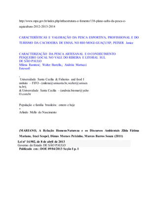 http://www.mpa.gov.br/index.php/infraestrutura-e-fomento/138-plano-safra-da-pesca-e-
aquicultura-2012-2013-2014
CARACTERÍSTICAS E VALORAÇÃO DA PESCA ESPORTIVA, PROFISSIONAL E DO
TURISMO DA CACHOEIRA DE EMAS, NO RIO MOGI-GUAÇU/SP, PEIXER Janice
CARACTERIZAÇÃO DA PESCA ARTESANAL E O CONHECIMENTO
PESQUEIRO LOCAL NO VALE DO RIBEIRA E LITORAL SUL
DE SÃO PAULO
Milena Ramires(; Walter Barrella,; Andréia Martucci
Esteves0
,
Universidade Santa Cecília & Fisheries and food I
nstituto – FIFO - (milena@unisanta.br,walter@unisan
ta.br);
& Universidade Santa Cecília – (andreia.biomar@yaho
O.com.br
População e família brasileira: ontem e hoje
∗
Arlindo Mello do Nascimento
(MARIANO, A Relação Homem-Natureza e os Discursos Ambientais Zilda Fátima
Mariano, Iraci Scopel, Dimas Moraes Peixinho, Marcos Barros Souza (2011)
Lei nº 14.982, de 8 de abril de 2013
Governo do Estado DE SÃO PAULO
Publicado em : DOE 09/04/2013 Seção I p. 1
 