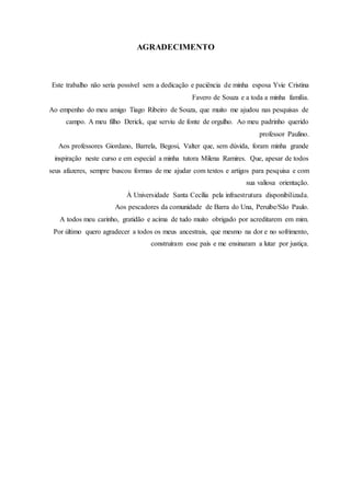 AGRADECIMENTO
Este trabalho não seria possível sem a dedicação e paciência de minha esposa Yvie Cristina
Favero de Souza e a toda a minha família.
Ao empenho do meu amigo Tiago Ribeiro de Souza, que muito me ajudou nas pesquisas de
campo. A meu filho Derick, que serviu de fonte de orgulho. Ao meu padrinho querido
professor Paulino.
Aos professores Giordano, Barrela, Begosi, Valter que, sem dúvida, foram minha grande
inspiração neste curso e em especial a minha tutora Milena Ramires. Que, apesar de todos
seus afazeres, sempre buscou formas de me ajudar com textos e artigos para pesquisa e com
sua valiosa orientação.
À Universidade Santa Cecília pela infraestrutura disponibilizada.
Aos pescadores da comunidade de Barra do Una, Peruíbe/São Paulo.
A todos meu carinho, gratidão e acima de tudo muito obrigado por acreditarem em mim.
Por último quero agradecer a todos os meus ancestrais, que mesmo na dor e no sofrimento,
construíram esse país e me ensinaram a lutar por justiça.
 