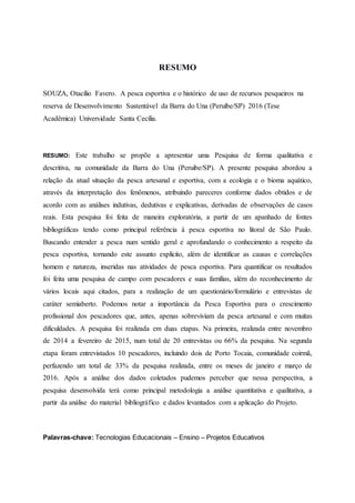 RESUMO
SOUZA, Otacílio Favero. A pesca esportiva e o histórico de uso de recursos pesqueiros na
reserva de Desenvolvimento Sustentável da Barra do Una (Peruíbe/SP) 2016 (Tese
Acadêmica) Universidade Santa Cecilia.
RESUMO: Este trabalho se propõe a apresentar uma Pesquisa de forma qualitativa e
descritiva, na comunidade da Barra do Una (Peruibe/SP). A presente pesquisa abordou a
relação da atual situação da pesca artesanal e esportiva, com a ecologia e o bioma aquático,
através da interpretação dos fenômenos, atribuindo pareceres conforme dados obtidos e de
acordo com as análises indutivas, dedutivas e explicativas, derivadas de observações de casos
reais. Esta pesquisa foi feita de maneira exploratória, a partir de um apanhado de fontes
bibliográficas tendo como principal referência à pesca esportiva no litoral de São Paulo.
Buscando entender a pesca num sentido geral e aprofundando o conhecimento a respeito da
pesca esportiva, tornando este assunto explícito, além de identificar as causas e correlações
homem e natureza, inseridas nas atividades de pesca esportiva. Para quantificar os resultados
foi feita uma pesquisa de campo com pescadores e suas famílias, além do reconhecimento de
vários locais aqui citados, para a realização de um questionário/formulário e entrevistas de
caráter semiaberto. Podemos notar a importância da Pesca Esportiva para o crescimento
profissional dos pescadores que, antes, apenas sobreviviam da pesca artesanal e com muitas
dificuldades. A pesquisa foi realizada em duas etapas. Na primeira, realizada entre novembro
de 2014 a fevereiro de 2015, num total de 20 entrevistas ou 66% da pesquisa. Na segunda
etapa foram entrevistados 10 pescadores, incluindo dois de Porto Tocaia, comunidade coirmã,
perfazendo um total de 33% da pesquisa realizada, entre os meses de janeiro e março de
2016. Após a análise dos dados coletados pudemos perceber que nessa perspectiva, a
pesquisa desenvolvida terá como principal metodologia a análise quantitativa e qualitativa, a
partir da análise do material bibliográfico e dados levantados com a aplicação do Projeto.
Palavras-chave: Tecnologias Educacionais – Ensino – Projetos Educativos
 