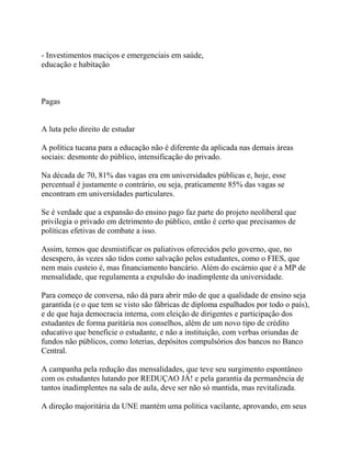 - Investimentos maciços e emergenciais em saúde,
educação e habitação



Pagas


A luta pelo direito de estudar

A política tucana para a educação não é diferente da aplicada nas demais áreas
sociais: desmonte do público, intensificação do privado.

Na década de 70, 81% das vagas era em universidades públicas e, hoje, esse
percentual é justamente o contrário, ou seja, praticamente 85% das vagas se
encontram em universidades particulares.

Se é verdade que a expansão do ensino pago faz parte do projeto neoliberal que
privilegia o privado em detrimento do público, então é certo que precisamos de
políticas efetivas de combate a isso.

Assim, temos que desmistificar os paliativos oferecidos pelo governo, que, no
desespero, às vezes são tidos como salvação pelos estudantes, como o FIES, que
nem mais custeio é, mas financiamento bancário. Além do escárnio que é a MP de
mensalidade, que regulamenta a expulsão do inadimplente da universidade.

Para começo de conversa, não dá para abrir mão de que a qualidade de ensino seja
garantida (e o que tem se visto são fábricas de diploma espalhados por todo o país),
e de que haja democracia interna, com eleição de dirigentes e participação dos
estudantes de forma paritária nos conselhos, além de um novo tipo de crédito
educativo que beneficie o estudante, e não a instituição, com verbas oriundas de
fundos não públicos, como loterias, depósitos compulsórios dos bancos no Banco
Central.

A campanha pela redução das mensalidades, que teve seu surgimento espontâneo
com os estudantes lutando por REDUÇAO JÁ! e pela garantia da permanência de
tantos inadimplentes na sala de aula, deve ser não só mantida, mas revitalizada.

A direção majoritária da UNE mantém uma política vacilante, aprovando, em seus
 