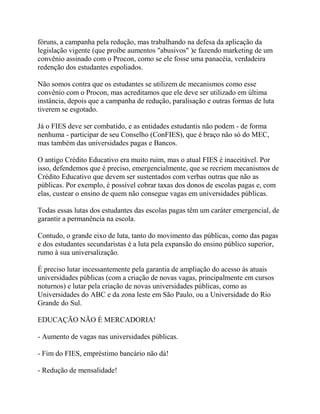 fóruns, a campanha pela redução, mas trabalhando na defesa da aplicação da
legislação vigente (que proíbe aumentos "abusivos" )e fazendo marketing de um
convênio assinado com o Procon, como se ele fosse uma panacéia, verdadeira
redenção dos estudantes espoliados.

Não somos contra que os estudantes se utilizem de mecanismos como esse
convênio com o Procon, mas acreditamos que ele deve ser utilizado em última
instância, depois que a campanha de redução, paralisação e outras formas de luta
tiverem se esgotado.

Já o FIES deve ser combatido, e as entidades estudantis não podem - de forma
nenhuma - participar de seu Conselho (ConFIES), que é braço não só do MEC,
mas também das universidades pagas e Bancos.

O antigo Crédito Educativo era muito ruim, mas o atual FIES é inaceitável. Por
isso, defendemos que é preciso, emergencialmente, que se recriem mecanismos de
Crédito Educativo que devem ser sustentados com verbas outras que não as
públicas. Por exemplo, é possível cobrar taxas dos donos de escolas pagas e, com
elas, custear o ensino de quem não consegue vagas em universidades públicas.

Todas essas lutas dos estudantes das escolas pagas têm um caráter emergencial, de
garantir a permanência na escola.

Contudo, o grande eixo de luta, tanto do movimento das públicas, como das pagas
e dos estudantes secundaristas é a luta pela expansão do ensino público superior,
rumo à sua universalização.

É preciso lutar incessantemente pela garantia de ampliação do acesso às atuais
universidades públicas (com a criação de novas vagas, principalmente em cursos
noturnos) e lutar pela criação de novas universidades públicas, como as
Universidades do ABC e da zona leste em São Paulo, ou a Universidade do Rio
Grande do Sul.

EDUCAÇÃO NÃO É MERCADORIA!

- Aumento de vagas nas universidades públicas.

- Fim do FIES, empréstimo bancário não dá!

- Redução de mensalidade!
 