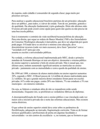 de esquina, onde cidadão é consumidor de segunda classe: paga muito por
péssimos serviços.

Para analisar o quadro educacional brasileiro partimos de um princípio: educação
deve ser pública , para todos, e é dever do estado. Tem de ser, portanto, gratuita e
de qualidade. Da educação fundamental, à pós-graduação. Disto não abrimos mão.
O ensino privado pode existir como opção para quem não queira ou não precise de
uma boa escola pública.

Isso é exatamente o contrário da visão neoliberal/tucana/pefelista de educação.
Para esta direita, que segue as ordens do Banco Mundial, FMI e dos formuladores
do Consenso Washington educação é mercadoria, que deve ser adquirida por quem
pode pagar. O Estado deve se envolver o mínimo com educação, deve
descentralizar recursos (cada vez mais escassos), deve fazer "parcerias" com a
"sociedade civil" para que esta
assuma as escolas e universidades públicas.

Na verdade, a reforma educacional implementada pelo MEC, desde o primeiro
mandato de Fernando Henrique só tem um objetivo: desmontar o sistema público
de ensino superior e aumentar o bolo do ensino privado. Não é casual que, nos
últimos anos, tenham aumentado significativamente as matrículas no ensino
privado - juntamente com as mensalidades e com a queda da qualidade do ensino.

De 1994 até 1998, o número de alunos matriculados no ensino superior aumentou
30%, segundo o MEC. O Brasil passou de 1,6 milhão de alunos matriculados para
2,1 milhões. Só que a grande maioria destes estudantes foram parar em escolas
privadas. 61% estão nas pagas, contra 28% nas federais, 7% nas estaduais e 5% nas
municipais - em números redondos.

Ou seja, as federais e estaduais além de não se expandirem estão sendo
desmontadas. Enquanto isto, se proliferam as verdadeiras fábricas de diplomas.

A desresponsabilização do Estado com o ensino público e sua vinculação cada vez
maior com a iniciativa privada são o norte das reformas educacionais. Mas existem
outras diretrizes.

O que sobrar de ensino superior estatal deve estar sobre os parâmetros de
flexibilização, adequação ao mercado, fragmentação curricular. Trata-se de formar
técnicos qualificados e profissionais de ponta em algumas faculdades e
universidades - os tais centros de excelência - e, no restante, que se formem os que
 