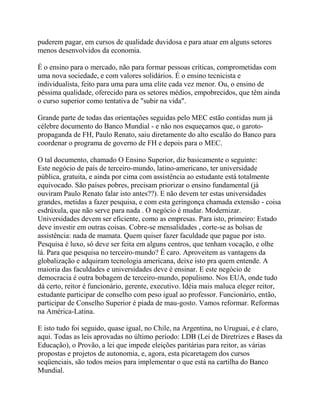 puderem pagar, em cursos de qualidade duvidosa e para atuar em alguns setores
menos desenvolvidos da economia.

É o ensino para o mercado, não para formar pessoas críticas, comprometidas com
uma nova sociedade, e com valores solidários. É o ensino tecnicista e
individualista, feito para uma para uma elite cada vez menor. Ou, o ensino de
péssima qualidade, oferecido para os setores médios, empobrecidos, que têm ainda
o curso superior como tentativa de "subir na vida".

Grande parte de todas das orientações seguidas pelo MEC estão contidas num já
célebre documento do Banco Mundial - e não nos esqueçamos que, o garoto-
propaganda de FH, Paulo Renato, saiu diretamente do alto escalão do Banco para
coordenar o programa de governo de FH e depois para o MEC.

O tal documento, chamado O Ensino Superior, diz basicamente o seguinte:
Este negócio de país de terceiro-mundo, latino-americano, ter universidade
pública, gratuita, e ainda por cima com assistência ao estudante está totalmente
equivocado. São países pobres, precisam priorizar o ensino fundamental (já
ouviram Paulo Renato falar isto antes??). E não devem ter estas universidades
grandes, metidas a fazer pesquisa, e com esta geringonça chamada extensão - coisa
esdrúxula, que não serve para nada . O negócio é mudar. Modernizar.
Universidades devem ser eficiente, como as empresas. Para isto, primeiro: Estado
deve investir em outras coisas. Cobre-se mensalidades , corte-se as bolsas de
assistência: nada de mamata. Quem quiser fazer faculdade que pague por isto.
Pesquisa é luxo, só deve ser feita em alguns centros, que tenham vocação, e olhe
lá. Para que pesquisa no terceiro-mundo? É caro. Aproveitem as vantagens da
globalização e adquiram tecnologia americana, deixe isto pra quem entende. A
maioria das faculdades e universidades deve é ensinar. E este negócio de
democracia é outra bobagem de terceiro-mundo, populismo. Nos EUA, onde tudo
dá certo, reitor é funcionário, gerente, executivo. Idéia mais maluca eleger reitor,
estudante participar de conselho com peso igual ao professor. Funcionário, então,
participar de Conselho Superior é piada de mau-gosto. Vamos reformar. Reformas
na América-Latina.

E isto tudo foi seguido, quase igual, no Chile, na Argentina, no Uruguai, e é claro,
aqui. Todas as leis aprovadas no último período: LDB (Lei de Diretrizes e Bases da
Educação), o Provão, a lei que impede eleições paritárias para reitor, as várias
propostas e projetos de autonomia, e, agora, esta picaretagem dos cursos
seqüenciais, são todos meios para implementar o que está na cartilha do Banco
Mundial.
 