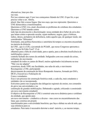 alternativas, lutar por elas
nas ruas.
Por isso estamos aqui. E por isso começamos falando da UNE. O que foi, o que
precisa voltar a ser. Aberta,
plural. Que fale a nossa língua. Que nos ouça, que nos represente. Queremos a
UNE democrática e transformadora.
Queremos a UNE viva, atual, discutindo os problemas do cotidiano dos estudantes.
Queremos a UNE lutando contra
todo tipo de preconceito e discriminação: nossa entidade deve beber da seiva dos
que lutam contra a opressão secular, sejam mulheres, negros, gays e lésbicas,
índios, idosos, portadores de deficiência, todos aqueles que, de qualquer modo, são
considerados "diferentes".
Entretanto, uma política burocrática e autoritária há tempos se encontra encastelada
na maioria da diretoria
da UNE , que é a UJS, a juventude do PCdoB , que nesse Congresso apresenta a
tese "Agora Só Falta Você". É só
olharmos para a falta de criatividade, para a apatia, para a absoluta insuficiência de
mobilizações e para o
controle fechado dos rumos da entidade. Indignados com esse estado de coisas,
militantes do movimento
estudantil de todos os cantos do Brasil, muitos aglutinados inicialmente na tese
"Não vou me adaptar"
constróem, desde 1998, nas faculdades, nas salas de aula, o movimento
Reconquistar a UNE, participando
decisivamente da construção do bloco Rompendo Amarras, formado por DA's,
DCE's, Executivas e Federações de
Curso e estudantes.
Esse é um processo de construção histórica onde, a cada dia, mais estudantes e
entidades vão se incorporando.
Estivemos juntos nas ocupações das delegacias regionais de ensino, nos comandos
de greve nas universidades e na
construção de grandes mobilizações. Debatendo e agindo, criticando e construindo
um novo movimento estudantil.
O objetivo do Reconquistar a UNE é construir uma nova dinâmica para o cotidiano
da entidade, que aponte para
um novo movimento - combativo e diverso - mas coeso no encaminhamento das
lutas; que construa um projeto
transformador para a universidade brasileira; que faça o debate na sala de aula, que
seja referência para os
estudantes. Para tanto é necessário derrotar a atual maioria, e, ao mesmo tempo,
 