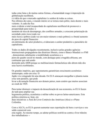 todas estas lutas e de muitas outras formas, a humanidade reage à imposição da
globalização neoliberal,
e à idéia de que o mercado capitalista é o senhor de todas as coisas.
Nos últimos dez anos, o mundo inteiro só se tornou mais pobre, mais doente e mais
violento. A cada dia fica
mais evidente a total incapacidade do capitalismo neoliberal de promover a
prosperidade para todos: o
aumento de taxa de desemprego, dos conflitos armados, a crescente polarização da
sociedade entre ricos (cada vez
mais ricos) e pobres (cada vez em maior número e mais pobres) e o brutal aumento
do peso do capital financeiro
em detrimento do setor produtivo, evidenciam o caráter predatório e parasitário do
capitalismo.

Todos os dados divulgados recentemente, inclusive pelas grandes agências
internacionais propagadoras das diretrizes liberais, como o Banco Mundial e o FMI
, demonstram cabalmente a instabilidade econômica e a
piora do quadro social no mundo, com destaque para a tragédia africana, um
continente que está sendo
destruído pela AIDS porque as multinacionais farmacêuticas não abrem mão dos
seus lucros exorbitantes.

Os grandes impérios, que supostamente garantiriam crescimento econômico
ininterrupto, estão em crise. O
Japão vive estagnado há uma década. Os EUA ameaçam mergulhar o planeta numa
crise sem paralelo, que pode
levar a devastação financeira aos demais países, num cenário que muitos associam
ao crash de 1929.

Para tentar diminuir o impacto da desaceleração de sua economia, os EUA fazem
de tudo para ampliar sua
hegemonia política, econômica e militar sobre os povos latino-americanos. Esta
política sintetiza-se, hoje, em
duas iniciativas: a Área de Livre Comércio das Américas (Alca) e o Plano
Colômbia.

Com a ALCA, os EUA querem aumentar suas exportações de bens e serviços e seu
saldo comercial com
esta região. Ao mesmo tempo, ao adotar políticas restritivas contra o livre trânsito
dos trabalhadores --
 
