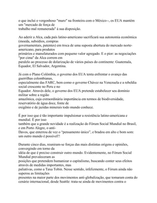 o que inclui o vergonhoso "muro" na fronteira com o México--, os EUA mantém
um "mercado de força de
trabalho mal remunerada" à sua disposição.

Ao aderir a Alca, cada país latino-americano sacrificará sua autonomia econômica
(moeda, subsídios, compras
governamentais, patentes) em troca de uma suposta abertura do mercado norte-
americano, para produtos
primários e manufaturados com pequeno valor agregado. E o pior: as negociações
"por cima" da Alca correm em
paralelo ao processo de dolarização de vários países do continente: Guatemala,
Equador, El Salvador, Argentina.

Já com o Plano Colômbia, o governo dos EUA tenta enfrentar o avanço das
guerrilhas colombianas,
especialmente das FARC, bem como o governo Chávez na Venezuela e a rebeldia
social crescente no Peru e no
Equador. Através dele, o governo dos EUA pretende estabelecer seu domínio
militar sobre a região
amazônica, cuja extraordinária importância em termos de biodiversidade,
reservatório de água doce, fonte de
oxigênio e de jazidas minerais todo mundo conhece.

É por isso que é tão importante impulsionar a resistência latino-americana e
mundial. É por isso
também que a grande novidade é a realização do Fórum Social Mundial no Brasil,
e em Porto Alegre, o anti-
Davos, que enterrou de vez o “pensamento único”, e bradou em alto e bom som:
um outro mundo é possível!!

Durante cinco dias, reuniram-se forças das mais distintas origens e opiniões,
convergindo em torno da
idéia de que é preciso construir outro mundo. Evidentemente, no Fórum Social
Mundial prevaleceram as
posições que pretendem humanizar o capitalismo, buscando conter seus efeitos
através de medidas importantes, mas
paliativas, como a Taxa Tobin. Nesse sentido, infelizmente, o Fórum ainda não
superou as limitações
presentes na maior parte dos movimentos anti-globalização, que tomaram conta do
cenário internacional, desde Seattle: trata-se ainda de movimentos contra o
 