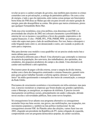 revelar ao povo o caráter corrupto do governo, mas também para mostrar os crimes
cometidos com as privatizações, a entrega de patrimônio público. Ou com a crise
de energia, e tudo o que ela representa, entre outras coisas porque um funcionário
borra botas do FMI disse ao Malan que não era para investir em maior geração de
energia, para não desequilibrar as contas. São piores que meros criminosos, piores
que qualquer Fernandinho Beira Mar.

Toda essa crise econômica, essa crise política, essa descrença com FHC e a
proximidade das eleições de 2002 nos colocam claramente a possibilidade de
enterrar de vez os tucanos e sua política a favor dos grandes empresários e do
capital financeiro. E eles - PSDB, PFL, PTB, PMDB, PPB - já sentiram que o
vento não sopra mais para o lado do neoliberalismo. Por isso, bateu o desespero e
estão brigando tanto entre si, um denunciando o outro, um vazando os podres do
outro para a imprensa.

Mas para derrotar esse modelo e essa quadrilha vai ser preciso ainda muita luta e
muito debate para construir
uma alternativa diferente para o Brasil. Uma alternativa que contemple os interesse
da maioria da população, dos sem-terra, dos trabalhadores, dos oprimidos, dos
estudantes, dos pequenos produtores do campo e da cidade. Uma alternativa de
caráter anti-neoliberal e anti-capitalista.

Precisamos parar de pagar a dívida externa, cessar a sangria da dívida interna,
acabar com a farra dos banqueiros estatizando o sistema financeiro, garantir terra
para quem quiser trabalhar fazendo a reforma agrária; detonar o "pensamento
único" da mídia questionando o monopólio dos meios de comunicação, a começar
da Rede Globo.

Precisamos de crescimento econômico e investimento em infra-estrutura: mas para
isso, é preciso reestatizar as empresas que foram doadas aos grandes capitalistas,
como o Banespa, as energéticas, as empresas de telefonia. É preciso investir
maciçamente em políticas sociais, principalmente em saúde e educação, abrindo
novas escolas e universidades públicas, bem como novos hospitais.

Só conseguiremos levar adiante esse programa alternativo se conseguirmos
acumular força nas lutas sociais, nas greves, nas mobilizações, nas ocupações, nos
movimentos populares e, também na luta político-institucional. Se não
conseguirmos enxotar FHC do Planalto antes das eleições, vamos fazer isso em
2002, elegendo um presidente da República do PT, numa coligação de esquerda,
comprometido com um programa democrático-popular, de caráter socialista.
 
