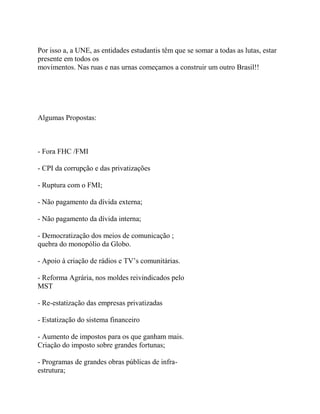 Por isso a, a UNE, as entidades estudantis têm que se somar a todas as lutas, estar
presente em todos os
movimentos. Nas ruas e nas urnas começamos a construir um outro Brasil!!




Algumas Propostas:



- Fora FHC /FMI

- CPI da corrupção e das privatizações

- Ruptura com o FMI;

- Não pagamento da dívida externa;

- Não pagamento da dívida interna;

- Democratização dos meios de comunicação ;
quebra do monopólio da Globo.

- Apoio à criação de rádios e TV’s comunitárias.

- Reforma Agrária, nos moldes reivindicados pelo
MST

- Re-estatização das empresas privatizadas

- Estatização do sistema financeiro

- Aumento de impostos para os que ganham mais.
Criação do imposto sobre grandes fortunas;

- Programas de grandes obras públicas de infra-
estrutura;
 