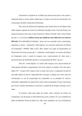 Esclarecido o surgimento de vocábulos que interessam de perto a este estudo, é

importante juntar os termos mídia e digital para se chegar a um meio de comunicação e de

armazenagem de dados à disposição da Educação.

           Nos cursos de Ciência da Computação, pelo mundo afora, há um debate sobre

mídias digitais originário da controversa definição do próprio termo. Yue-Ling Wong e sua

equipe de pesquisa estão entre os que incentivam o debate curricular sobre o tema. Dizem

eles que “[...] é um desses infelizes termos que significam coisas diferentes em contextos

diferentes. Esta dificuldade de definição - junto com sua associação à arte, comunicação,

arquitetura e cinema – marginaliza ‘media digitais’ nos currículos tradicionais da Ciência

da Computação” (WONG, 2004, p.427). Mais adiante esse grupo de pesquisadores da

Wake Forest University assume que “[...] definimos ‘media digitais’ no contexto da Ciência

da Computação como o estudo da imagem, som e processamento de vídeo; para o

desenvolvimento de multimedia interativo e na programação da Web.” (op. cit.)

           Para eles, ‘media digitais’ é o estudo sobre imagem, som e processamento de

vídeo quando utilizados à programação e não coisas, objetos ou artefatos. Fica claro que o

objeto CD – Compact Disk virgem aí não se inclui, bem como o computador-servidor de

uma rádio digital na Internet. Importando-lhes investigar o emprego dos vários meios de

comunicação, no ato de programação do computador ou na produção de software

multimídia, independente do suporte físico onde estarão armazenados. É uma visão técnica

que envolve soluções matemáticas à conversão e compressão de imagem, animação, som e

vídeo.

           O conceito, usado pelo grupo de estudos sobre currículos da Ciência da

Computação, está alicerçado em John Buford que assim a definiu “É o uso simultâneo de

dados em diferentes formas de mídia (voz, vídeo, texto, animações, etc.) isso é chamado de
                                                 99
 