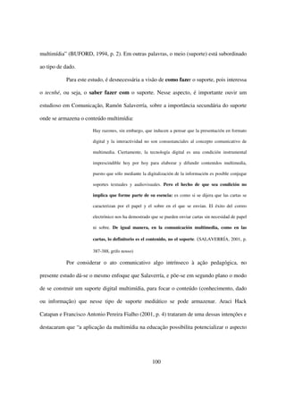 multimídia” (BUFORD, 1994, p. 2). Em outras palavras, o meio (suporte) está subordinado

ao tipo de dado.

           Para este estudo, é desnecessária a visão de como fazer o suporte, pois interessa

o tecnhé, ou seja, o saber fazer com o suporte. Nesse aspecto, é importante ouvir um

estudioso em Comunicação, Ramón Salaverría, sobre a importância secundária do suporte

onde se armazena o conteúdo multimídia:

                       Hay razones, sin embargo, que inducen a pensar que la presentación en formato

                       digital y la interactividad no son consustanciales al concepto comunicativo de

                       multimedia. Ciertamente, la tecnología digital es una condición instrumental

                       imprescindible hoy por hoy para elaborar y difundir contenidos multimedia,

                       puesto que sólo mediante la digitalización de la información es posible conjugar

                       soportes textuales y audiovisuales. Pero el hecho de que sea condición no

                       implica que forme parte de su esencia: es como si se dijera que las cartas se

                       caracterizan por el papel y el sobre en el que se envían. El éxito del correo

                       electrónico nos ha demostrado que se pueden enviar cartas sin necesidad de papel

                       ni sobre. De igual manera, en la comunicación multimedia, como en las

                       cartas, lo definitorio es el contenido, no el soporte. (SALAVERRÍA, 2001, p.

                       387-388, grifo nosso)

           Por considerar o ato comunicativo algo intrínseco à ação pedagógica, no

presente estudo dá-se o mesmo enfoque que Salaverría, e põe-se em segundo plano o modo

de se construir um suporte digital multimídia, para focar o conteúdo (conhecimento, dado

ou informação) que nesse tipo de suporte mediático se pode armazenar. Araci Hack

Catapan e Francisco Antonio Pereira Fialho (2001, p. 4) trataram de uma dessas intenções e

destacaram que “a aplicação da multimídia na educação possibilita potencializar o aspecto




                                                     100
 