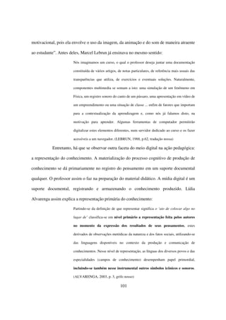 motivacional, pois ela envolve o uso da imagem, da animação e do som de maneira atraente

ao estudante”. Antes deles, Marcel Lebrun já ensinava no mesmo sentido:

                       Nós imaginamos um curso, o qual o professor deseja juntar uma documentação

                       constituída de vários artigos, de notas particulares, de referência mais usuais das

                       transparências que utiliza, de exercícios e eventuais soluções. Naturalmente,

                       componentes multimedia se somam a isto: uma simulação de um fenômeno em

                       Física, um registro sonoro do canto de um pássaro, uma apresentação em vídeo de

                       um empreendimento ou uma situação de classe ... enfim de fatores que importam

                       para a contextualização da aprendizagem e, como nós já falamos disto, na

                       motivação para aprender. Algumas ferramentas de computador permitirão

                       digitalizar estes elementos diferentes, num servidor dedicado ao curso e os fazer

                       acessíveis a um navegador. (LEBRUN, 1988, p.62, tradução nossa)

           Entretanto, há que se observar outra faceta do meio digital na ação pedagógica:

a representação do conhecimento. A materialização do processo cognitivo de produção de

conhecimento se dá primariamente no registro do pensamento em um suporte documental

qualquer. O professor assim o faz na preparação do material didático. A mídia digital é um

suporte documental, registrando e armazenando o conhecimento produzido. Lídia

Alvarenga assim explica a representação primária do conhecimento:

                       Partindo-se da definição de que representar significa o ‘ato de colocar algo no

                       lugar de’ classifica-se em nível primário a representação feita pelos autores

                       no momento da expressão dos resultados de seus pensamentos, estes

                       derivados de observações metódicas da natureza e dos fatos sociais, utilizando-se

                       das linguagens disponíveis no contexto da produção e comunicação de

                       conhecimentos. Nesse nível de representação, as línguas dos diversos povos e das

                       especialidades (campos de conhecimento) desempenham papel primordial,

                       incluindo-se também nesse instrumental outros símbolos icônicos e sonoros.

                       (ALVARENGA, 2003, p. 3, grifo nosso)

                                                       101
 