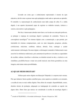 Levando em conta que o conhecimento representado é insumo da ação

educativa, não há como se pensar uma ação pedagógica onde nada se apresenta ao aprendiz.

O conteúdo é a representação do conhecimento num dado campo do saber. E, a mídia

digital, é um suporte documental capaz de registrar os símbolos textuais, icônicos e

sonoros, necessários à ação pedagógica.

               Por fim, é interessante abordar outro fator a ser levado em conta pelo professor,

ao planejar o emprego de tecnologia digital à produção de conteúdos. Trata-se da

convergência tecnológica15 de sistemas digitais com a comunicação, o que permite, por

intermédio de sistemas computacionais, cada vez mais integrados, pesquisar, calcular,

correlacionar, relacionar, combinar, indexar, abstrair, fixar, catalogar e aceder

seletivamente à informação. Em meio digital, a informação (conteúdo) é bidirecional e mais

acessível às referências tradicionais, pois aumentam do professor e do aluno as capacidades

de escolher, ordenar, classificar e selecionar, no domínio textual ou não, e, inclusive e em

simultâneo, possibilita buscar e tratar um acorde musical, uma forma geométrica ou uma

imagem, entre tantas outras possibilidades.



4.3 QUAIS MEIOS DIGITAIS?

               Utilizar quais meios digitais em Educação? Depende, é a resposta mais sensata.

Pois que inúmeros fatores podem contribuir para, como suporte ao conteúdo a ser ensinado,

a escolha de uma ou mais mídias digitais. Para efeito de exemplo: disponibilidade, custos,

domínio técnico de produção, adequação ou inadequação do conteúdo ao suporte são

alguns deles. Outro fator que merece ser considerado à escolha da tecnologia digital e


15
     extraído de TELEFONICA. A Sociedade da Informação - Presente e Perspectivas. 2002.

                                                          102
 