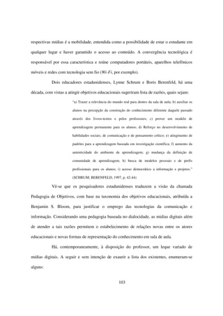 respectivas mídias é a mobilidade, entendida como a possibilidade de estar o estudante em

qualquer lugar e haver garantido o acesso ao conteúdo. A convergência tecnológica é

responsável por essa característica e reúne computadores portáteis, aparelhos telefônicos

móveis e redes com tecnologia sem fio (Wi-Fi, por exemplo).

           Dois educadores estadunidenses, Lynne Schrum e Boris Berenfeld, há uma

década, com vistas a atingir objetivos educacionais sugeriram lista de razões, quais sejam:

                       “a) Trazer a relevância do mundo real para dentro da sala de aula; b) auxiliar os

                       alunos na percepção da construção do conhecimento diferente daquele passado

                       através dos livros-textos e pelos professores; c) prover um modelo de

                       aprendizagem permanente para os alunos; d) Reforço no desenvolvimento de

                       habilidades sociais, de comunicação e de pensamento crítico; e) atingimento de

                       padrões para a aprendizagem baseada em investigação científica; f) aumento da

                       autenticidade do ambiente de aprendizagem; g) mudança da definição de

                       comunidade de aprendizagem; h) busca de modelos pessoais e de perfis

                       profissionais para os alunos; i) acesso democrático a informação e projetos.”

                       (SCHRUM; BERENFELD, 1997, p. 42-44)

           Vê-se que os pesquisadores estadunidenses traduzem a visão da chamada

Pedagogia de Objetivos, com base na taxonomia dos objetivos educacionais, atribuída a

Benjamin S. Bloom, para justificar o emprego das tecnologias da comunicação e

informação. Considerando uma pedagogia baseada no dialocidade, as midias digitais além

de atender a tais razões permitem o estabelecimento de relações novas entre os atores

educacionais e novas formas de representação do conhecimento em sala de aula.

           Há, contemporaneamente, à disposição do professor, um leque variado de

mídias digitais. A seguir e sem intenção de exaurir a lista dos existentes, enumeram-se

alguns:


                                                      103
 