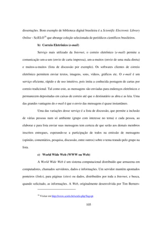 dissertações. Bom exemplo de biblioteca digital brasileira é a Scientific Electronic Library

Online - SciELO16 que abrange coleção selecionada de periódicos científicos brasileiros.

           b) Correio Eletrônico (e-mail)

           Serviço mais utilizado da Internet, o correio eletrônico (e-mail) permite a

comunicação um-a-um (envio de carta impressa), um-a-muitos (envio de uma mala direta)

e muitos-a-muitos (lista de discussão por exemplo). Os softwares clientes de correio

eletrônico permitem enviar textos, imagens, sons, vídeos, gráficos etc. O e-mail é um

serviço eficiente, rápido e de uso intuitivo, pois imita a conhecida postagem de cartas por

correio tradicional. Tal como este, as mensagens são enviadas para endereços eletrônicos e

permanecem depositadas em caixas de correio até que o destinatário as abra e as leia. Uma

das grandes vantagens do e-mail é que o envio das mensagens é quase instantâneo.

           Uma das variações desse serviço é a lista de discussão, que permite a inclusão

de várias pessoas num só ambiente (grupo com interesse no tema) e cada pessoa, ao

elaborar e para lista enviar suas mensagens tem certeza de que serão aos demais membros

inscritos entregues, esperando-se a participação de todos na emissão de mensagens

(opinião, comentários, pesquisa, discussão, entre outros) sobre o tema tratado pelo grupo na

lista.

           c) World Wide Web (WWW ou Web)

           A World Wide Web é um sistema computacional distribuído que armazena em

computadores, chamados servidores, dados e informações. Um servidor mantém apontados

ponteiros (links), para páginas (sites) ou dados, distribuídos por toda a Internet, e busca,

quando solicitado, as informações. A Web, originalmente desenvolvida por Tim Berners-


           16
                Visitar em http://www.scielo.br/scielo.php?lng=pt


                                                          105
 