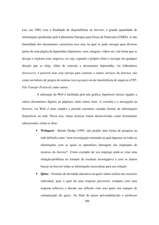 Lee, em 1989, com a finalidade de disponibilizar na Internet, a grande quantidade de

informações produzidas pelo Laboratório Europeu para Física de Partículas (CERN). A não

linearidade dos documentos caracteriza essa teia, na qual se pode navegar para diversas

partes de uma página de hipermídia (hipertexto, sons, imagens, vídeos etc.) da forma que se

desejar e explorar estes arquivos, ou seja, segundo o próprio ritmo e navegar em qualquer

direção que se eleja. Além de conexão a documentos hipermídia, via folheadores

(browsers), é possível usar esse serviço para conexão a outros serviços da Internet, tais

como servidores de grupos de notícias (newsgroups) ou de transferência de arquivos (FTP-

File Transfer Protocol), entre outros.

            A utilização da Web é facilitada pela tela gráfica, hipertexto (textos ligados a

outros documentos digitais ou páginas), entre outros itens. A consulta e a navegação na

Internet, via Web, é mais simples e permite encontrar variadas formas de informações

disponíveis na rede. Nessa teia, várias técnicas foram desenvolvidas como ferramentas

educacionais, citam-se duas:

           •   Webquest - Bernie Dodge (1995, s/p) propôs uma forma de pesquisa na

               rede definida como “uma investigação orientada na qual algumas ou todas as

               informações com as quais os aprendizes interagem são originadas de

               recursos da Internet”. Como exemplo de seu emprego pode-se criar uma

               situação-problema no formato de aventura investigativa e com os alunos

               buscar na Internet todas as informações necessárias para sua solução.

           •   Quizz – Formato de atividade educativa na qual o aluno realiza um exercício

               individual, para o qual há uma resposta previsível, compara com uma

               resposta reflexiva e discute sua reflexão com seus pares nos espaços de

               comunicação do quizz. Ao final do prazo pré-estabelecido o professor
                                                  106
 