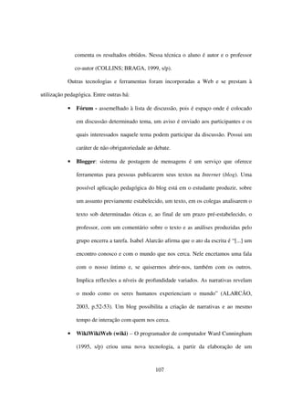 comenta os resultados obtidos. Nessa técnica o aluno é autor e o professor

               co-autor (COLLINS; BRAGA, 1999, s/p).

           Outras tecnologias e ferramentas foram incorporadas a Web e se prestam à

utilização pedagógica. Entre outras há:

           •   Fórum - assemelhado à lista de discussão, pois é espaço onde é colocado

               em discussão determinado tema, um aviso é enviado aos participantes e os

               quais interessados naquele tema podem participar da discussão. Possui um

               caráter de não obrigatoriedade ao debate.

           •   Blogger: sistema de postagem de mensagens é um serviço que oferece

               ferramentas para pessoas publicarem seus textos na Internet (blog). Uma

               possível aplicação pedagógica do blog está em o estudante produzir, sobre

               um assunto previamente estabelecido, um texto, em os colegas analisarem o

               texto sob determinadas óticas e, ao final de um prazo pré-estabelecido, o

               professor, com um comentário sobre o texto e as análises produzidas pelo

               grupo encerra a tarefa. Isabel Alarcão afirma que o ato da escrita é “[...] um

               encontro conosco e com o mundo que nos cerca. Nele encetamos uma fala

               com o nosso íntimo e, se quisermos abrir-nos, também com os outros.

               Implica reflexões a níveis de profundidade variados. As narrativas revelam

               o modo como os seres humanos experienciam o mundo” (ALARCÃO,

               2003, p.52-53). Um blog possibilita a criação de narrativas e ao mesmo

               tempo de interação com quem nos cerca.

           •   WikiWikiWeb (wiki) – O programador de computador Ward Cunningham

               (1995, s/p) criou uma nova tecnologia, a partir da elaboração de um



                                                  107
 