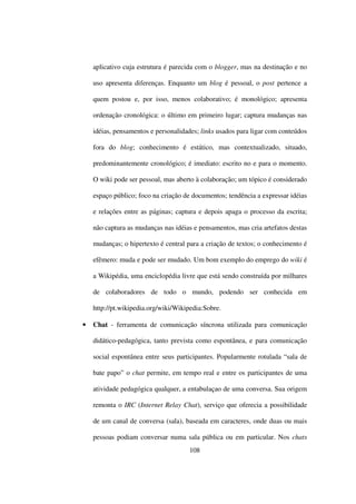 aplicativo cuja estrutura é parecida com o blogger, mas na destinação e no

    uso apresenta diferenças. Enquanto um blog é pessoal, o post pertence a

    quem postou e, por isso, menos colaborativo; é monológico; apresenta

    ordenação cronológica: o último em primeiro lugar; captura mudanças nas

    idéias, pensamentos e personalidades; links usados para ligar com conteúdos

    fora do blog; conhecimento é estático, mas contextualizado, situado,

    predominantemente cronológico; é imediato: escrito no e para o momento.

    O wiki pode ser pessoal, mas aberto à colaboração; um tópico é considerado

    espaço público; foco na criação de documentos; tendência a expressar idéias

    e relações entre as páginas; captura e depois apaga o processo da escrita;

    não captura as mudanças nas idéias e pensamentos, mas cria artefatos destas

    mudanças; o hipertexto é central para a criação de textos; o conhecimento é

    efêmero: muda e pode ser mudado. Um bom exemplo do emprego do wiki é

    a Wikipédia, uma enciclopédia livre que está sendo construída por milhares

    de colaboradores de todo o mundo, podendo ser conhecida em

    http://pt.wikipedia.org/wiki/Wikipedia:Sobre.

•   Chat - ferramenta de comunicação síncrona utilizada para comunicação

    didático-pedagógica, tanto prevista como espontânea, e para comunicação

    social espontânea entre seus participantes. Popularmente rotulada “sala de

    bate papo” o chat permite, em tempo real e entre os participantes de uma

    atividade pedagógica qualquer, a entabulaçao de uma conversa. Sua origem

    remonta o IRC (Internet Relay Chat), serviço que oferecia a possibilidade

    de um canal de conversa (sala), baseada em caracteres, onde duas ou mais

    pessoas podiam conversar numa sala pública ou em particular. Nos chats
                                     108
 