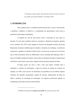 “Se desejarmos chegar a lugares onde ainda não estivemos devemos ousar passar

                          por caminhos que ainda não trilhamos”. (M. Ghandi, 1984)1




1. INTRODUÇÃO

           Neste capítulo situa-se a trajetória profissional do autor, o tema é caracterizado,

o problema, a hipótese, os objetivos e a metodologia são apresentados, assim como as

justificativas pela opção metodológica.

           A trajetória de vida de uma pessoa revela a motivação de suas ações no

presente. Vez por outra caminhos tortuosos convergem e obstáculos passageiros apontam

novos caminhos. Em 1972, recém chegado ao Exército fui designado instrutor da Escola

Regimental, destinada à alfabetização de soldados e moradores da vizinhança. A professora

responsável, seguidora do método de Paulo Freire, envolveu-me no processo de tal forma

que ao final da primeira turma de alfabetizados, estava encantado pela Educação. Mas, o

preço foi imediata mudança de função, indo auxiliar na instalação do parque computacional

do Exército, onde assumi, entre outros o papel, de aluno de processamento de dados.

           O tempo seguiu seu curso e vinte e dois anos depois, dividido entre o

magistério e sistemas de informações, o ápice da carreira de analista de sistemas foi

atingido, em 1995, como assessor de informática da presidência de um tribunal superior

brasileiro. De operador, programador, analista de sistemas, administrador de banco de

dados à gerência de tecnologia da informação, foi trajetória profissional galgada na

Computação, percorrida em mais de duas décadas.




           1
               GANDHI, M. Karamchand. As palavras de Gandhi. Rio de Janeiro: Record, 1984.


                                                        10
 