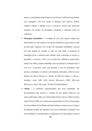 atuais, os participantes podem alterar a cor do texto e diferenciar das demais

    suas mensagens, com isso, fazem os diálogos mais legíveis. Podem,

    também, sinalizar o diálogo com os emocticons (ícones que expressam

    emoções) em trechos da mensagem, simulando a expressão facial ou

    sentimento.

•   Mensagem Instantânea – a evolução do chat, pois aqueles exigem que

    determinado site seja visitado e lá a pessoa identifica-se, para entrar na sala

    de bate papo, enquanto, nos serviços de mensagem instantânea, a pessoa

    cria uma agenda de contatos e, toda vez que rodar, o programa de

    mensagem busca e informa quais contatos estão conectados ao serviço, e

    possibilita a conversa a dois, ou em forma de conferência muitos-para-

    muitos. Em 1996, a empresa Mirabilis criou um aplicativo chamado ICQ ("I

    seek you", eu procuro você), que permitia a troca de mensagens entre

    pessoas, conectadas ao sistema e previamente autorizadas, além de avisar

    quando um desses entrasse no sistema. O ICQ deu origem a softwares

    similares, como AIM (AOL Instant Messenger), MSN (Microsoft

    Messenger), Yahoo! Messenger, Trillian (Cerulean Studios).

•   e-Book – os estímulos, proporcionados pelo livro multimídia, são

    provavelmente mais atrativos e variados do que aqueles impressos em

    meios tradicionais. Sobre isso Josefa Isabel Farray Cuevas e Maria Victoria

    Aguiar Perera (1999, p.1), professoras-pesquisadoras de Novas Tecnologias

    da Universidade de Las Palmas de Gran Canárias, mostram que as crianças

    da educação infantil são educadas com livros multimídia na Espanha com

    bons resultados. As pesquisadoras ao analisarem o uso da imagem no ensino
                                       109
 