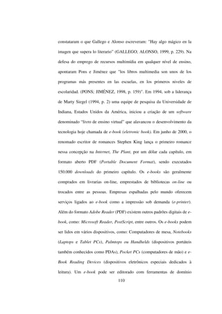 constataram o que Gallego e Alonso escreveram: "Hay algo mágico en la

imagen que supera lo literario” (GALLEGO; ALONSO, 1999, p. 229). Na

defesa do emprego de recursos multimídia em qualquer nível de ensino,

apontaram Pons e Jiménez que "los libros multimedia son unos de los

programas más presentes en las escuelas, en los primeros niveles de

escolaridad. (PONS; JIMÉNEZ, 1998, p. 159)". Em 1994, sob a liderança

de Marty Siegel (1994, p. 2) uma equipe de pesquisa da Universidade de

Indiana, Estados Unidos da América, iniciou a criação de um software

denominado “livro de ensino virtual” que alavancou o desenvolvimento da

tecnologia hoje chamada de e-book (eletronic book). Em junho de 2000, o

renomado escritor de romances Stephen King lança o primeiro romance

nessa concepção na Internet, The Plant, por um dólar cada capítulo, em

formato aberto PDF (Portable Document Format), sendo executados

150.000 downloads do primeiro capítulo. Os e-books são geralmente

comprados em livrarias on-line, emprestados de bibliotecas on-line ou

trocados entre as pessoas. Empresas espalhadas pelo mundo oferecem

serviços ligados ao e-book como a impressão sob demanda (e-printer).

Além do formato Adobe Reader (PDF) existem outros padrões digitais de e-

book, como: Microsoft Reader, PostScript, entre outros. Os e-books podem

ser lidos em vários dispositivos, como: Computadores de mesa, Notebooks

(Laptops e Tablet PCs), Palmtops ou Handhelds (dispositivos portáteis

também conhecidos como PDAs), Pocket PCs (computadores de mão) e e-

Book Reading Devices (dispositivos eletrônicos especiais dedicados à

leitura). Um e-book pode ser editorado com ferramentas de domínio
                                110
 