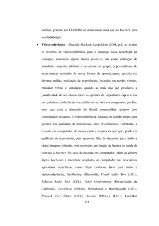 público, gravado em CD-ROM ou armazenado num site da Internet, para

    sua distribuição.

•   Videoconferência – Graciela Machado Leopoldino (2001, p.4) ao avaliar

    os sistemas de videoconferência, para o emprego dessa tecnologia na

    educação, enumerou alguns fatores positivos tais como aplicação de

    atividades conjuntas (debates e exercícios em grupo), a possibilidade de

    experimentar variedade de novas formas de aprendizagem, apoiada em

    diversas mídias; realização de experiências, baseadas em tarefas virtuais,

    realidade virtual e simulação, quando as reais não são possíveis; a

    possibilidade de aos alunos trazer as opiniões de importantes especialistas

    por palestras, conferências em estúdio ou ao vivo em congressos; por fim,

    num pais com a dimensão do Brasil, compartilhar recursos com

    comunidades distantes. A videoconferência. baseada em estúdio exige, para

    garantir boa qualidade de transmissão, altos investimentos. Entretanto, a

    baseada em computador, de menor custo e simples na operação, perde em

    qualidade de transmissão, pois apresenta falta de sincronia entre áudio e

    vídeo, imagens trêmulas, som recortado, em função da largura de banda da

    conexão à Internet. No caso da baseada em computador, além da câmera

    digital (webcam) e microfone acoplados ao computador são necessários

    aplicativos específicos, como Skipe (software livre para áudio e

    videoconferência), NetMeeting (Microsoft), Visual Audio Tool (LBL),

    Robusta Audio Tool (UCL), Video Conferencing (Universidade da

    Califórnia), FreePhone (INRIA). WhiteBoard e WhiteBoardD (LBL),

    Network Text Editor (UCL), Session DiRetory (UCL), ConfMan
                                     111
 