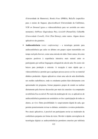 (Universidade de Hannover), Rendez-Vous (INRIA), ReLaTe (específico

    para o ensino de línguas), QuestionBoard (Universidade da Califórnia),

    VCR on Demand (grava a videoconferência para ser assistida em outro

    momento), OnPhone (Equivalence Pty), LiveLAN (PictureTel), CuSeeMe

    (Universidade Cornell), iVisit (Tim Dorsey), entre outros. Alguns desses

    aplicativos são gratuitos.

•   Audioconferência (voice conferencing) - a tecnologia permite para

    audioconferência que aulas ou debates em grupos sejam transmitidos em

    tempo real pela Internet, como uma emissão de rádio. Entre outras, há como

    aspectos positivos à experiência interativa mais natural entre os

    participantes por utilizar linguagem coloquial da sala de aula. Os custos são

    baixos para produção e emissão. A recepção é mais rápida que a

    videoconferência e permite que a qualquer pessoa acesso on-line ao material

    didático produzido. Alguns aplicativos criam uma sala de aula distribuída,

    nos moldes radiofônicos, onde os estudantes podem falar diretamente com

    apresentador do programa, formar pequenos grupos de estudo ou realizar

    diretamente pela Internet discussões por meio de conexões via computador

    ou telefonia fixa ou móvel. Por meio da moderação de voz, os aplicativos de

    audioconferência garantem em seminários on-line a participação de todos os

    alunos, ao vivo. Outra possibilidade é o arquivamento digital de aula, que

    permite posteriormente revisar os debates, seminários e eventos produzidos.

    Nos atuais aplicativos, é possível um participante enviar ao moderador da

    conferência pergunta em forma de texto. Devido à rápida convergência de

    tecnologias digitais as audioconferências permitem conexões por telefonia
                                      112
 