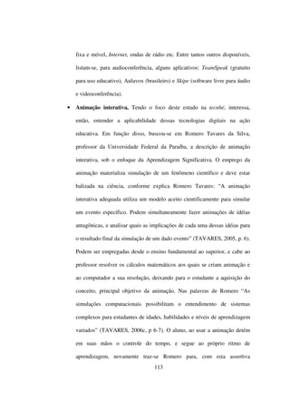 fixa e móvel, Internet, ondas de rádio etc. Entre tantos outros disponíveis,

    listam-se, para audioconferência, alguns aplicativos: TeamSpeak (gratuito

    para uso educativo), Aulavox (brasileiro) e Skipe (software livre para áudio

    e videoconferência).

•   Animação interativa, Tendo o foco deste estudo na tecnhé, interessa,

    então, entender a aplicabilidade dessas tecnologias digitais na ação

    educativa. Em função disso, buscou-se em Romero Tavares da Silva,

    professor da Universidade Federal da Paraíba, a descrição de animação

    interativa, sob o enfoque da Aprendizagem Significativa. O emprego da

    animação materializa simulação de um fenômeno científico e deve estar

    balizada na ciência, conforme explica Romero Tavares: “A animação

    interativa adequada utiliza um modelo aceito cientificamente para simular

    um evento específico. Podem simultaneamente fazer animações de idéias

    antagônicas, e analisar quais as implicações de cada uma dessas idéias para

    o resultado final da simulação de um dado evento” (TAVARES, 2005, p. 6).

    Podem ser empregadas desde o ensino fundamental ao superior, e cabe ao

    professor resolver os cálculos matemáticos aos quais se criam animação e

    ao computador a sua resolução, deixando para o estudante a aquisição do

    conceito, principal objetivo da animação. Nas palavras de Romero “As

    simulações computacionais possibilitam o entendimento de sistemas

    complexos para estudantes de idades, habilidades e níveis de aprendizagem

    variados” (TAVARES, 2006c, p 6-7). O aluno, ao usar a animação detém

    em suas mãos o controle do tempo, e segue ao próprio ritmo de

    aprendizagem, novamente traz-se Romero para, com esta assertiva
                                      113
 