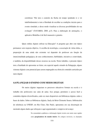 corroborar “Ele tem o controle da flecha do tempo (podendo ir e vir

                indefinidamente) e tem a liberdade de escolher as condições iniciais para o

                evento simulado, e desse modo visualizar as diversas possibilidades de sua

                evolução” (TAVARES, 2005, p.5). Para a elaboração de animações, o

                aplicativo Modellus é de fácil manuseio e gratuito.



            Quais mídias digitais utilizar na Educação? A pergunta que abre este tópico

permanece sem resposta objetiva. A escolha da tecnologia, a associação de várias delas, a

proposição de uma ainda não existente vai depender do professor em função da

intencionalidade pedagógica, de seus conhecimentos, habilidades, iniciativa e criatividade,

e também, da disponibilidade desses recursos na escola. Neste trabalho, o presente tópico

tem a finalidade de apresentar ao leitor, em especial aquele oriundo da Pedagogia, alguns

sistemas digitais com potencial para serem empregados na oferta de conteúdo curricular por

meio digital.



4.4 PLANEJAR O ENSINO COM MEIOS DIGITAIS

            Os meios digitais impactam os processos educativos formais na escola e o

trabalho dos professores nas salas de aulas. Isso porque, permitem o acesso fácil a

conteúdos digitais diversificados, cada vez mais disponíveis em bibliotecas digitais, redes e

bases de dados. Sobre as bibliotecas digitais, Suely de Brito Clemente Soares, bibliotecária

de referência na UNESP, em Rio Claro, São Paulo, apresentou em sua dissertação de

mestrado alguns dados que reforçam o aqui argumentado e comprova tal avanço:

                        Na comunidade acadêmica a informação digital circula com muito mais rapidez

                        entre pesquisadores do mundo inteiro. Os colégios invisíveis, os chamados

                                                    114
 