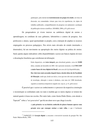 gatekeepers, pela internet se reestruturaram em grupos de estudo, em listas de

                         discussão, em comunidades virtuais para troca de experiências, de cópias de

                         trabalhos publicados, compartilhamento de pesquisas em andamento e produção

                         de publicações técnico-científicas. (SOARES, 2006, p.39, grifo nosso)

            Os pesquisadores já vivem imersos na ambiência digital de ensino e

aprendizagem, no cotidiano de seus gabinetes, laboratórios e centros de pesquisa. Aos

professores e alunos, igual oportunidade se propõe, com a intenção de ampliar os recursos

empregados no processo pedagógico. Nos níveis mais elevados de estudo (mestrados e

doutorados), há um movimento na apropriação dos meios digitais na prática de ensino.

Suely aponta alguns indicadores sobre disponibilidade e acesso aos bancos digitais de teses

e dissertações brasileiras que corroboram tal afirmação:

                         Estão disponíveis, em texto integral, para download gratuito, cerca de 15.850

                         delas, contadas até dezembro de 2005. Até o presente momento, é da UNICAMP

                         o maior banco de teses digitais do Brasil, com cerca de 6 já disponibilizadas.

                         Das vinte teses mais acessadas daquele banco, dezoito delas são da Faculdade

                         de Educação, sendo que, desde seu início, a tese que tem sido mais acessada trata

                         de tecnologia, educação e ensino à distância, com mais de 3.900 downloads,

                         segundo as estatísticas disponíveis naquele site. (op.cit., p. 41, grifo nosso)

            É possível que o acesso ao conhecimento e o processo da respectiva construção

e reconstrução se confundam cada vez mais à medida que os meios digitais se tornem tão

natural quanto à lousa nas escolas. Por outro lado, como ilustra Pedro Demo, com alusão a

Tapscott17 sobre a "net generation" que há um aluno novo que chega à escola:

                         a) pela primeira vez na história conhecida do gênero humano aparece uma

                         geração nova que consegue ensinar a mais velha, o que é facilmente



            17
               TAPSCOTT, D. Geração digital: a crescente e irreversível ascensão da geração Net. São
Paulo: Makron Books, 1999.

                                                          115
 